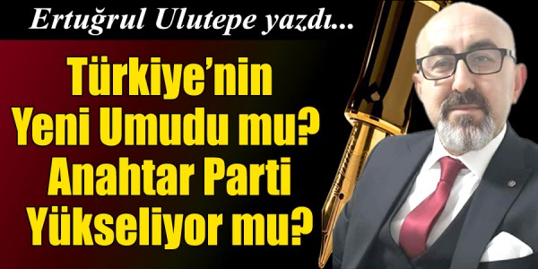 Ertuğrul Ulutepe yazdı Türkiye’nin Yeni Umudu mu? Anahtar Parti Yükseliyor mu?